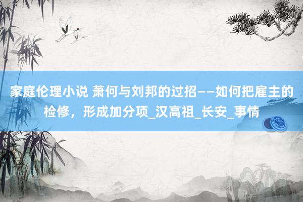 家庭伦理小说 萧何与刘邦的过招——如何把雇主的检修，形成加分项_汉高祖_长安_事情