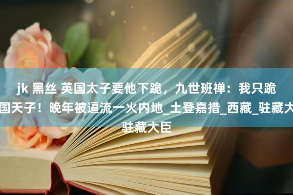 jk 黑丝 英国太子要他下跪，九世班禅：我只跪中国天子！晚年被逼流一火内地_土登嘉措_西藏_驻藏大臣