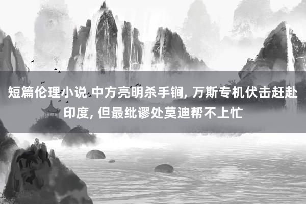 短篇伦理小说 中方亮明杀手锏， 万斯专机伏击赶赴印度， 但最纰谬处莫迪帮不上忙