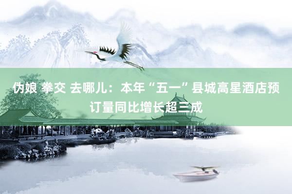 伪娘 拳交 去哪儿：本年“五一”县城高星酒店预订量同比增长超三成