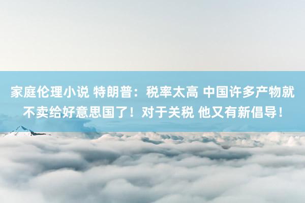 家庭伦理小说 特朗普：税率太高 中国许多产物就不卖给好意思国了！对于关税 他又有新倡导！