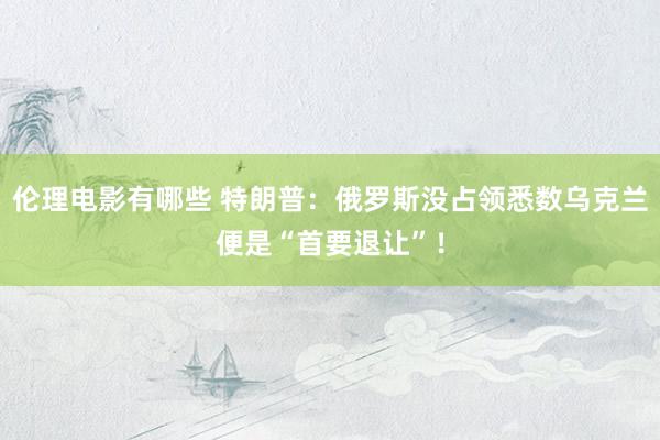 伦理电影有哪些 特朗普：俄罗斯没占领悉数乌克兰便是“首要退让”！