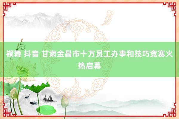 裸舞 抖音 甘肃金昌市十万员工办事和技巧竞赛火热启幕