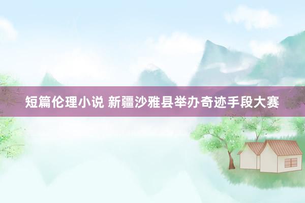 短篇伦理小说 新疆沙雅县举办奇迹手段大赛
