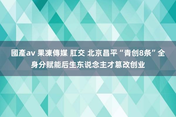 國產av 果凍傳媒 肛交 北京昌平“青创8条”全身分赋能后生东说念主才篡改创业