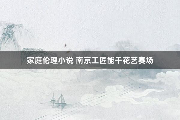 家庭伦理小说 南京工匠能干花艺赛场