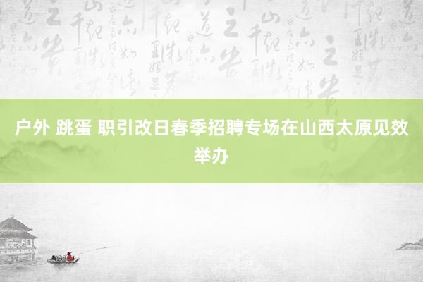 户外 跳蛋 职引改日春季招聘专场在山西太原见效举办