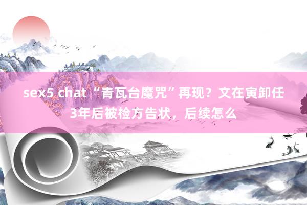 sex5 chat “青瓦台魔咒”再现？文在寅卸任3年后被检方告状，后续怎么