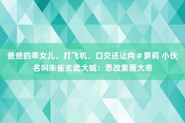 爸爸的乖女儿，打飞机，口交还让禸＃萝莉 小伙名叫朱雀玄武大喊：思改紫薇大帝