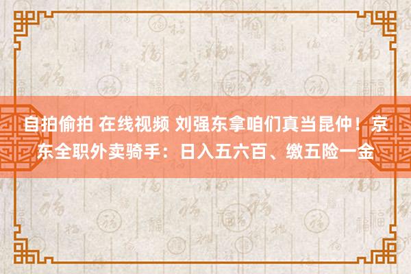 自拍偷拍 在线视频 刘强东拿咱们真当昆仲！京东全职外卖骑手：日入五六百、缴五险一金