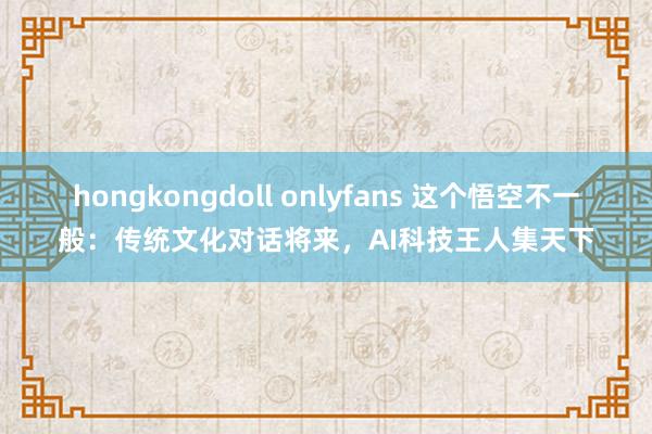 hongkongdoll onlyfans 这个悟空不一般：传统文化对话将来，AI科技王人集天下
