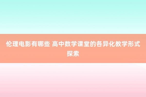 伦理电影有哪些 高中数学课堂的各异化教学形式探索