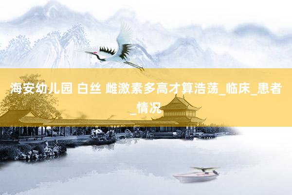 海安幼儿园 白丝 雌激素多高才算浩荡_临床_患者_情况