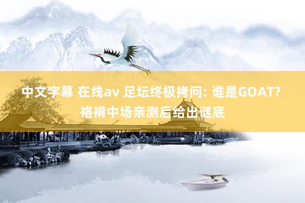中文字幕 在线av 足坛终极拷问: 谁是GOAT? 袼褙中场亲测后给出谜底