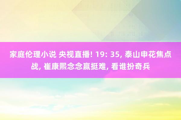 家庭伦理小说 央视直播! 19: 35， 泰山申花焦点战， 崔康熙念念赢挺难， 看谁扮奇兵