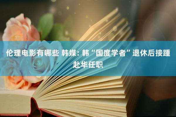 伦理电影有哪些 韩媒: 韩“国度学者”退休后接踵赴华任职