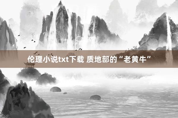 伦理小说txt下载 质地部的“老黄牛”