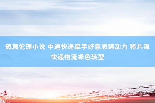 短篇伦理小说 中通快递牵手好意思锦动力 将共谋快递物流绿色转型