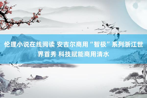 伦理小说在线阅读 安吉尔商用“智极”系列浙江世界首秀 科技赋能商用清水