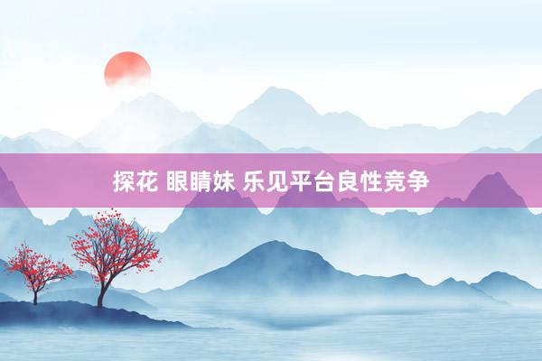 探花 眼睛妹 乐见平台良性竞争