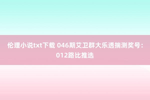伦理小说txt下载 046期艾卫群大乐透揣测奖号：012路比推选