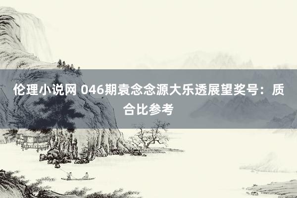 伦理小说网 046期袁念念源大乐透展望奖号：质合比参考