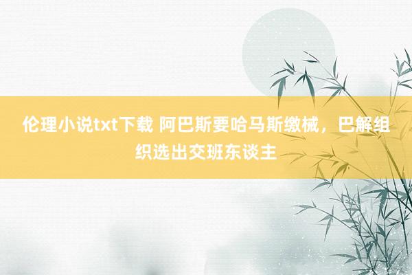 伦理小说txt下载 阿巴斯要哈马斯缴械，巴解组织选出交班东谈主