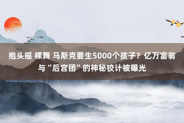 抱头摇 裸舞 马斯克要生5000个孩子？亿万富翁与“后宫团”的神秘狡计被曝光