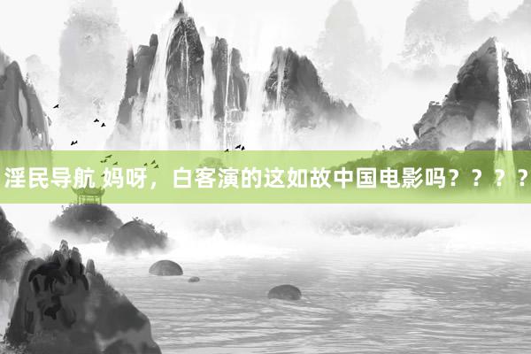 淫民导航 妈呀，白客演的这如故中国电影吗？？？？