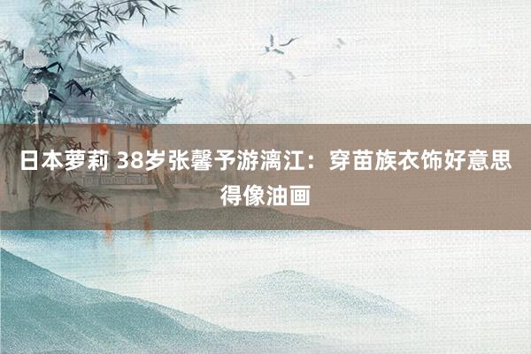 日本萝莉 38岁张馨予游漓江：穿苗族衣饰好意思得像油画
