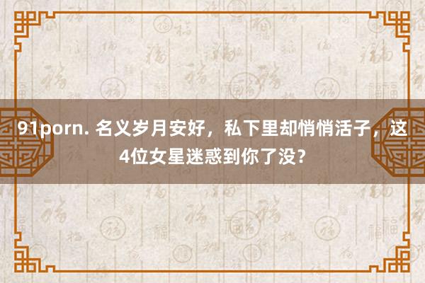 91porn. 名义岁月安好，私下里却悄悄活子，这4位女星迷惑到你了没？