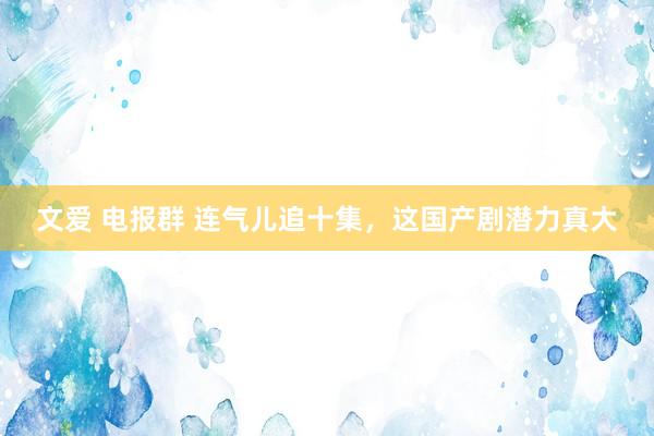 文爱 电报群 连气儿追十集，这国产剧潜力真大
