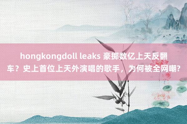 hongkongdoll leaks 豪掷数亿上天反翻车？史上首位上天外演唱的歌手，为何被全网嘲?