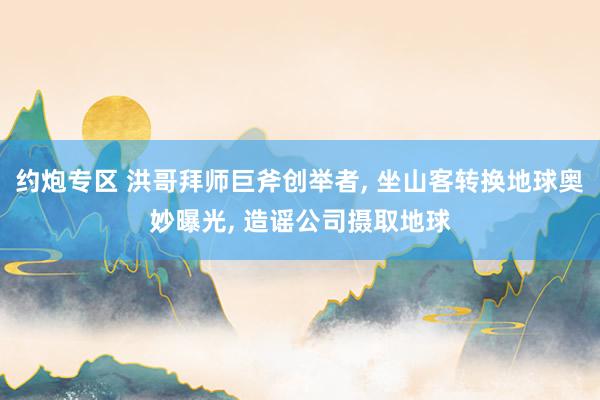 约炮专区 洪哥拜师巨斧创举者， 坐山客转换地球奥妙曝光， 造谣公司摄取地球