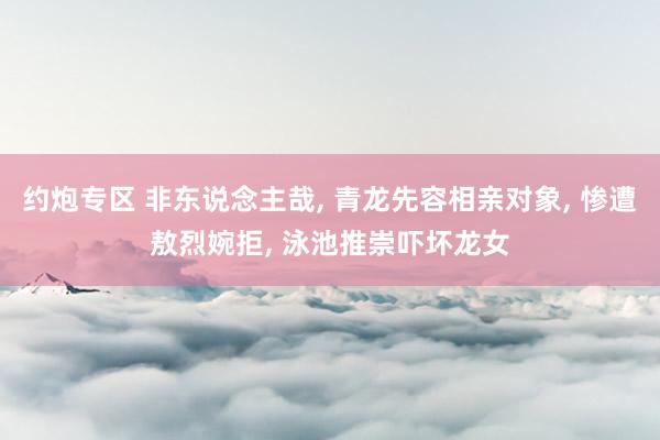 约炮专区 非东说念主哉， 青龙先容相亲对象， 惨遭敖烈婉拒， 泳池推崇吓坏龙女