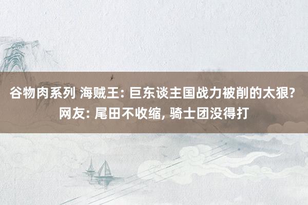 谷物肉系列 海贼王: 巨东谈主国战力被削的太狠? 网友: 尾田不收缩， 骑士团没得打