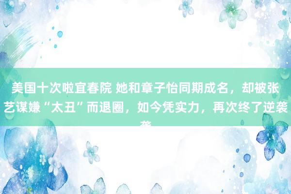 美国十次啦宜春院 她和章子怡同期成名，却被张艺谋嫌“太丑”而退圈，如今凭实力，再次终了逆袭