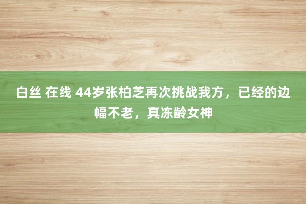 白丝 在线 44岁张柏芝再次挑战我方，已经的边幅不老，真冻龄女神
