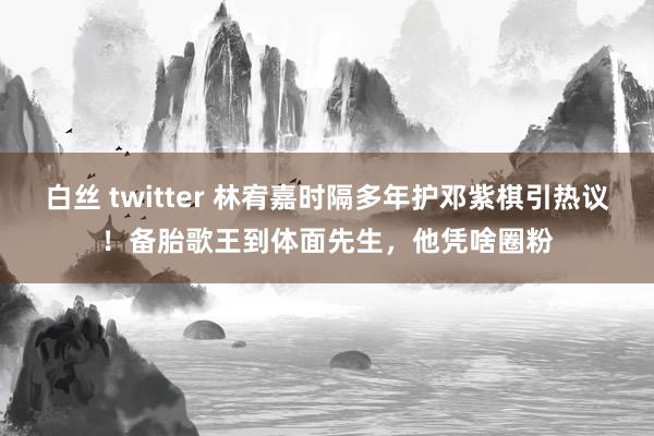 白丝 twitter 林宥嘉时隔多年护邓紫棋引热议！备胎歌王到体面先生，他凭啥圈粉