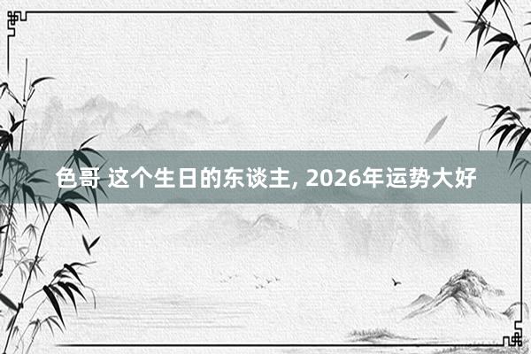 色哥 这个生日的东谈主， 2026年运势大好