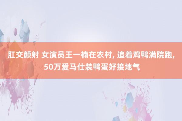 肛交颜射 女演员王一楠在农村， 追着鸡鸭满院跑， 50万爱马仕装鸭蛋好接地气