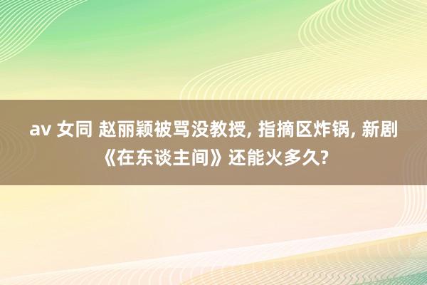 av 女同 赵丽颖被骂没教授， 指摘区炸锅， 新剧《在东谈主间》还能火多久?