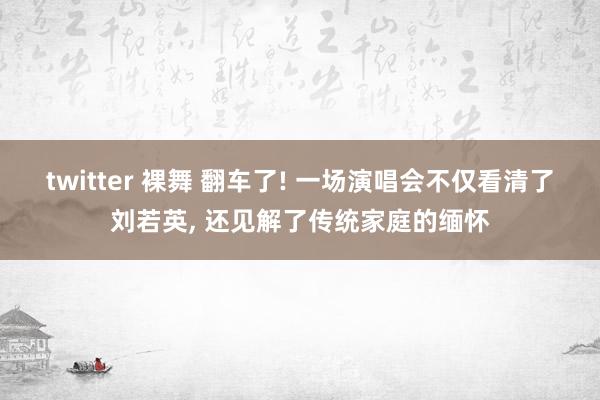 twitter 裸舞 翻车了! 一场演唱会不仅看清了刘若英， 还见解了传统家庭的缅怀