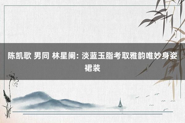 陈凯歌 男同 林星阑: 淡蓝玉脂考取雅韵唯妙身姿裙装