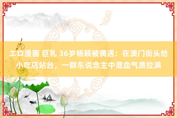 エロ漫画 巨乳 36岁杨颖被偶遇：在澳门街头给小吃店站台，一群东说念主中混血气质拉满