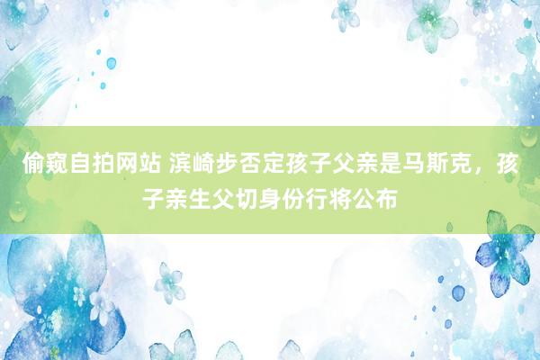 偷窥自拍网站 滨崎步否定孩子父亲是马斯克，孩子亲生父切身份行将公布