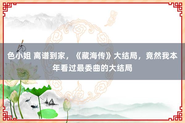 色小姐 离谱到家，《藏海传》大结局，竟然我本年看过最委曲的大结局