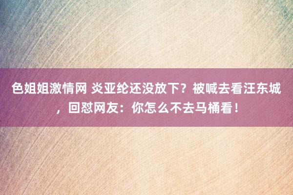 色姐姐激情网 炎亚纶还没放下？被喊去看汪东城，回怼网友：你怎么不去马桶看！
