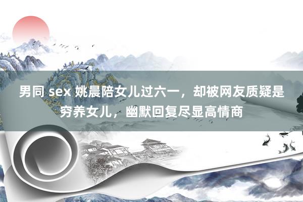 男同 sex 姚晨陪女儿过六一，却被网友质疑是穷养女儿，幽默回复尽显高情商