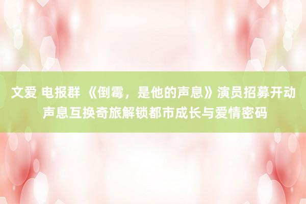 文爱 电报群 《倒霉，是他的声息》演员招募开动 声息互换奇旅解锁都市成长与爱情密码